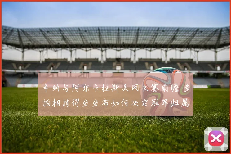 辛纳与阿尔卡拉斯美网决赛前瞻 多拍相持得分分布如何决定冠军归属