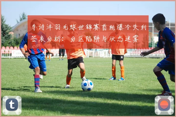 李诗沣羽毛球世锦赛首轮爆冷失利签表分析：分区陷阱与状态迷雾