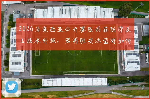 2026马来西亚公开赛陈雨菲防守反击技术升级，若再胜安洗莹将如何改写羽坛格局