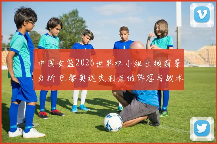 中国女篮2026世界杯小组出线前景分析 巴黎奥运失利后的阵容与战术调整
