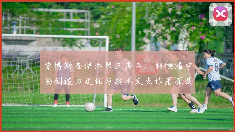 索博斯洛伊加盟三周年：利物浦中场创造力进化与战术支点作用深度解析