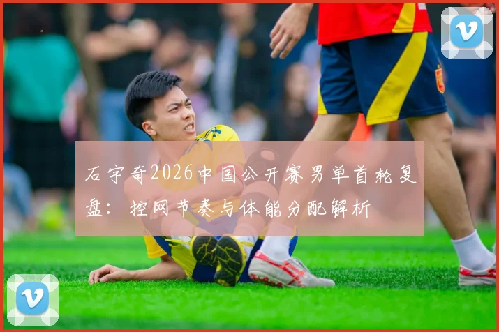 石宇奇2026中国公开赛男单首轮复盘：控网节奏与体能分配解析