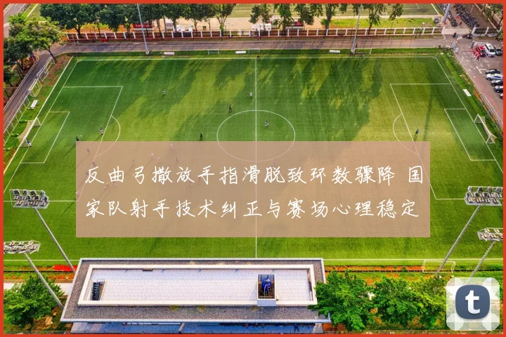 反曲弓撒放手指滑脱致环数骤降 国家队射手技术纠正与赛场心理稳定性重塑之道