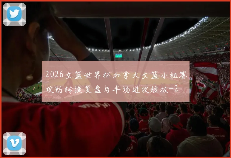 2026女篮世界杯加拿大女篮小组赛攻防转换复盘与半场进攻短板
