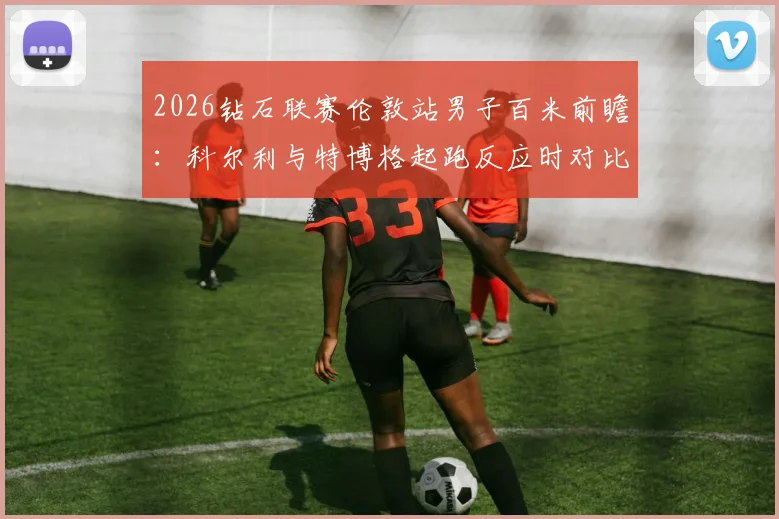 2026钻石联赛伦敦站男子百米前瞻：科尔利与特博格起跑反应时对比分析