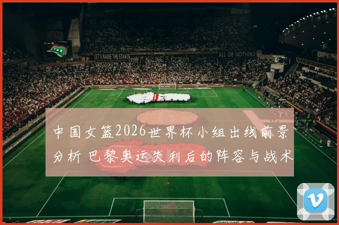 中国女篮2026世界杯小组出线前景分析 巴黎奥运失利后的阵容与战术调整