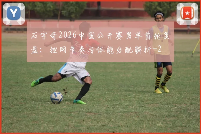 石宇奇2026中国公开赛男单首轮复盘：控网节奏与体能分配解析