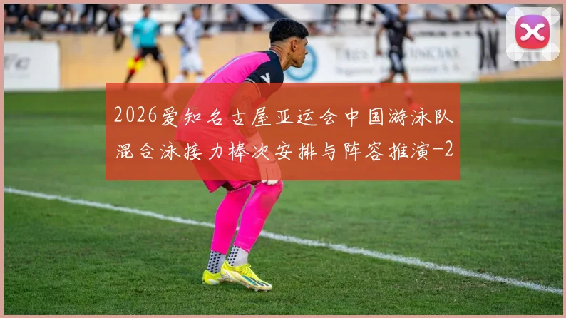 2026爱知名古屋亚运会中国游泳队混合泳接力棒次安排与阵容推演