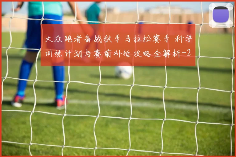 大众跑者备战秋季马拉松赛季 科学训练计划与赛前补给攻略全解析