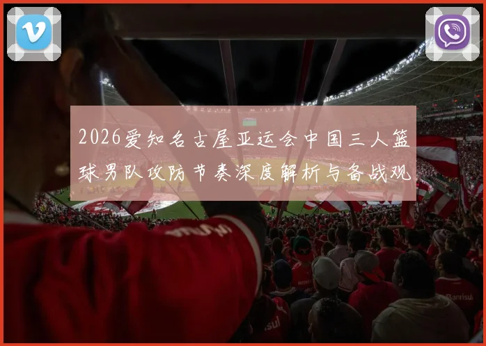 2026爱知名古屋亚运会中国三人篮球男队攻防节奏深度解析与备战观察