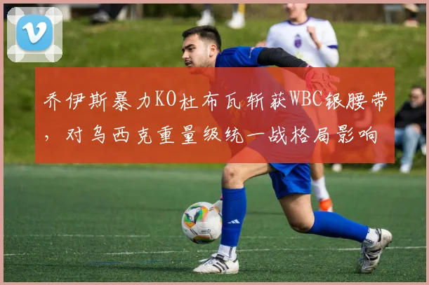 乔伊斯暴力KO杜布瓦斩获WBC银腰带，对乌西克重量级统一战格局影响解析