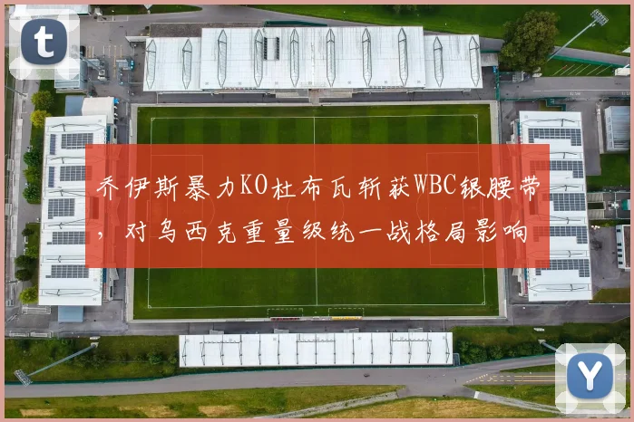 乔伊斯暴力KO杜布瓦斩获WBC银腰带，对乌西克重量级统一战格局影响解析