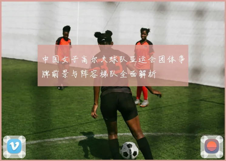 中国女子高尔夫球队亚运会团体争牌前景与阵容梯队全面解析