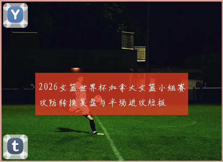 2026女篮世界杯加拿大女篮小组赛攻防转换复盘与半场进攻短板