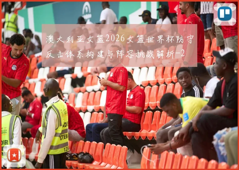 澳大利亚女篮2026女篮世界杯防守反击体系构建与阵容挑战解析