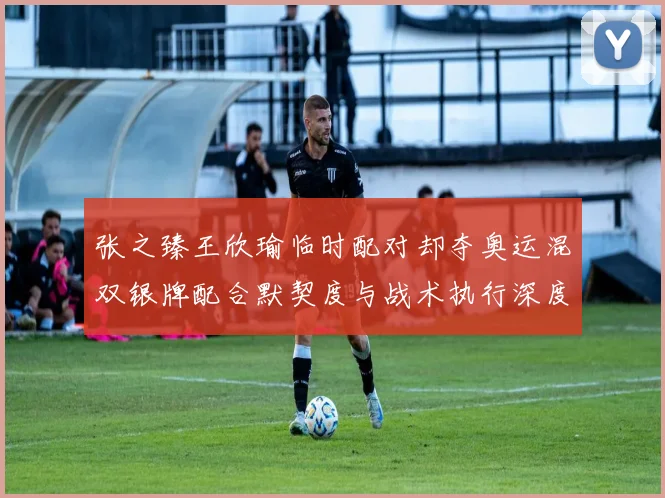 张之臻王欣瑜临时配对却夺奥运混双银牌配合默契度与战术执行深度解析