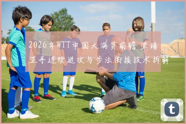 2026年WTT中国大满贯前瞻 梁靖崑正手连续进攻与步法衔接技术拆解与实战分析