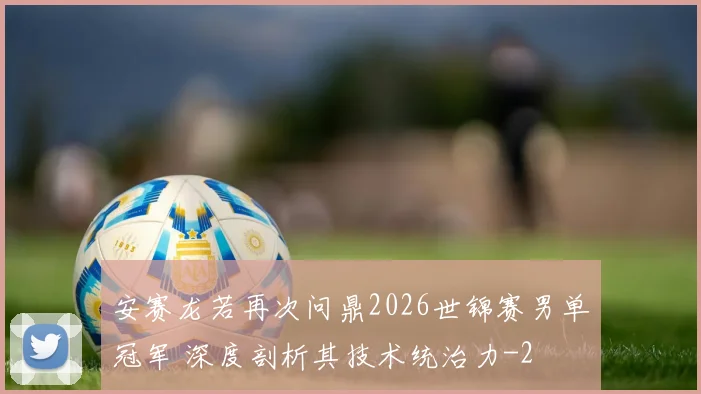 安赛龙若再次问鼎2026世锦赛男单冠军 深度剖析其技术统治力