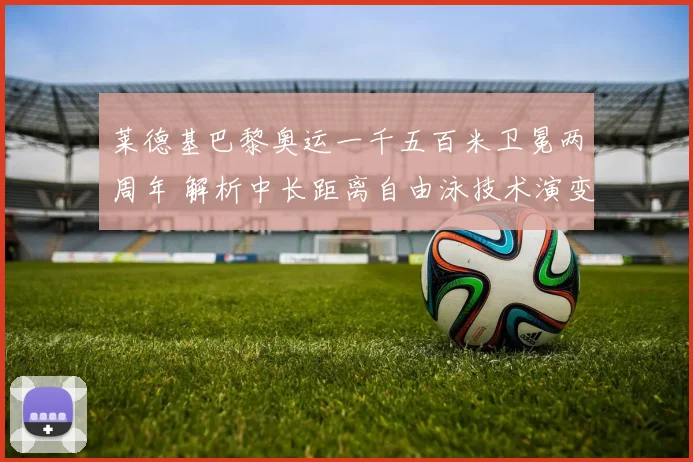 莱德基巴黎奥运一千五百米卫冕两周年 解析中长距离自由泳技术演变与霸主延续