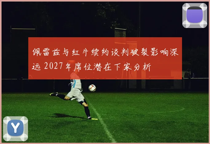 佩雷兹与红牛续约谈判破裂影响深远 2027年席位潜在下家分析