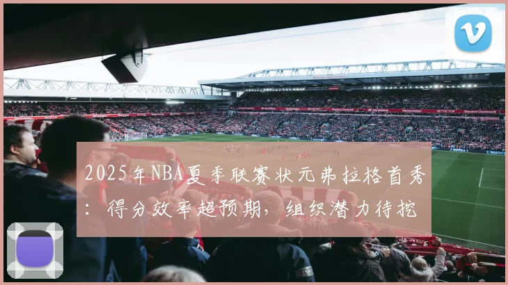 2025年NBA夏季联赛状元弗拉格首秀：得分效率超预期，组织潜力待挖掘