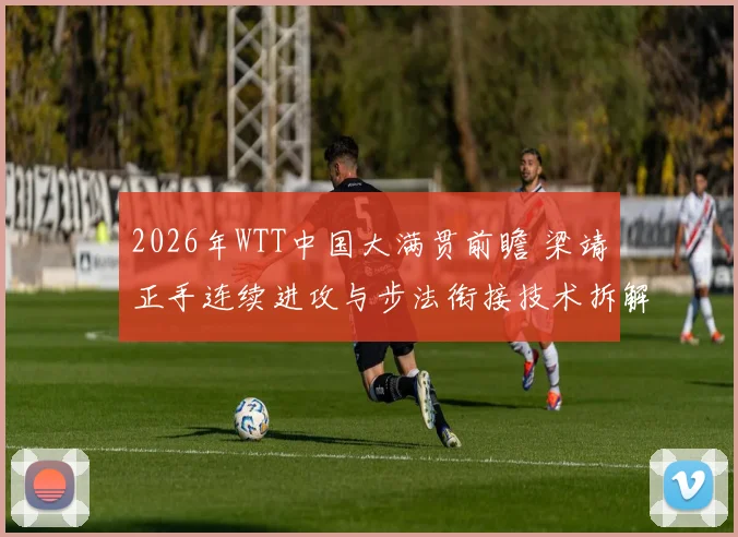 2026年WTT中国大满贯前瞻 梁靖崑正手连续进攻与步法衔接技术拆解与实战分析