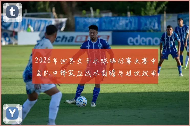 2026年世界女子水球锦标赛决赛中国队中锋策应战术前瞻与进攻效率分析