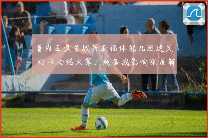鲁内五盘苦战蒂亚福体能几近透支 对卡恰诺夫第三轮备战影响深度解析