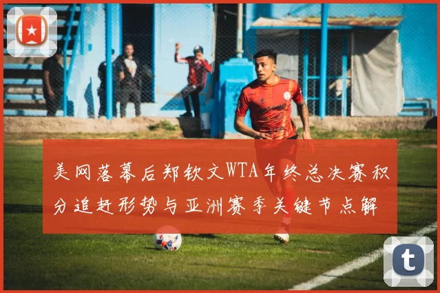 美网落幕后郑钦文WTA年终总决赛积分追赶形势与亚洲赛季关键节点解析