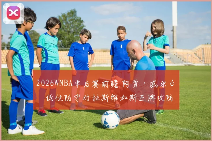 2026WNBA季后赛前瞻 阿贾·威尔逊低位防守对拉斯维加斯王牌攻防的连锁影响