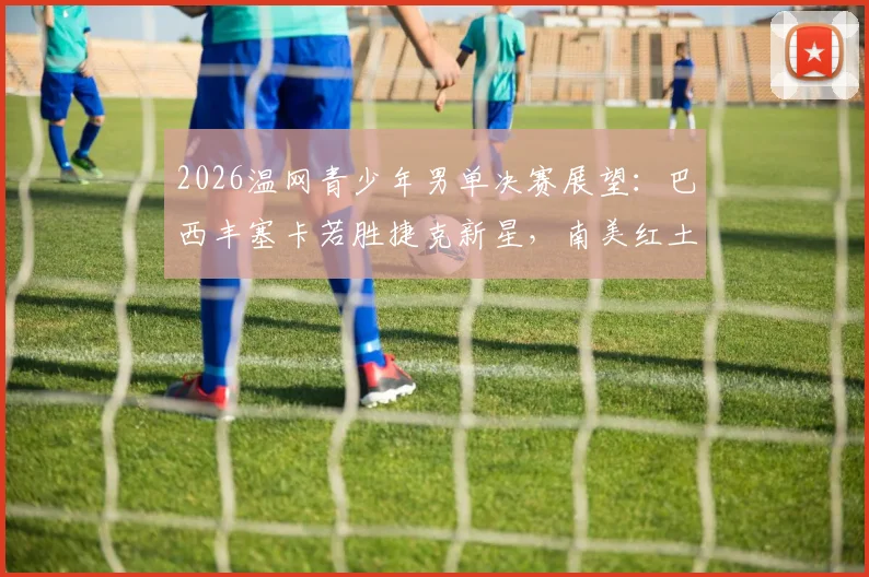 2026温网青少年男单决赛展望：巴西丰塞卡若胜捷克新星，南美红土转草地新生代破局之路