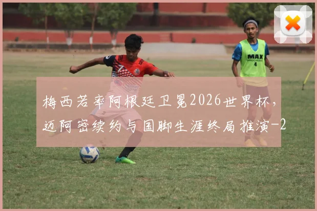 梅西若率阿根廷卫冕2026世界杯，迈阿密续约与国脚生涯终局推演