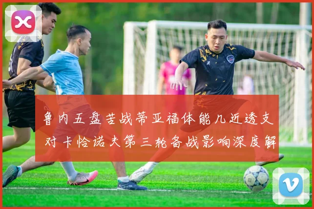 鲁内五盘苦战蒂亚福体能几近透支 对卡恰诺夫第三轮备战影响深度解析