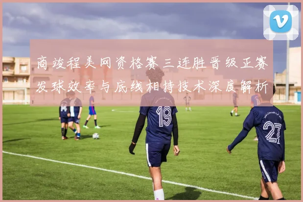商竣程美网资格赛三连胜晋级正赛发球效率与底线相持技术深度解析