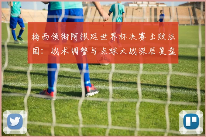 梅西领衔阿根廷世界杯决赛击败法国：战术调整与点球大战深层复盘