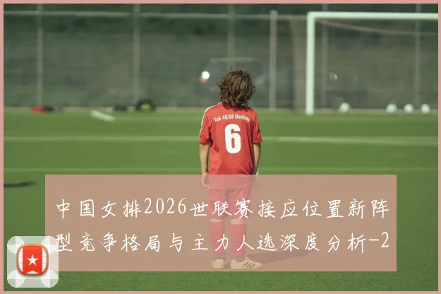 中国女排2026世联赛接应位置新阵型竞争格局与主力人选深度分析