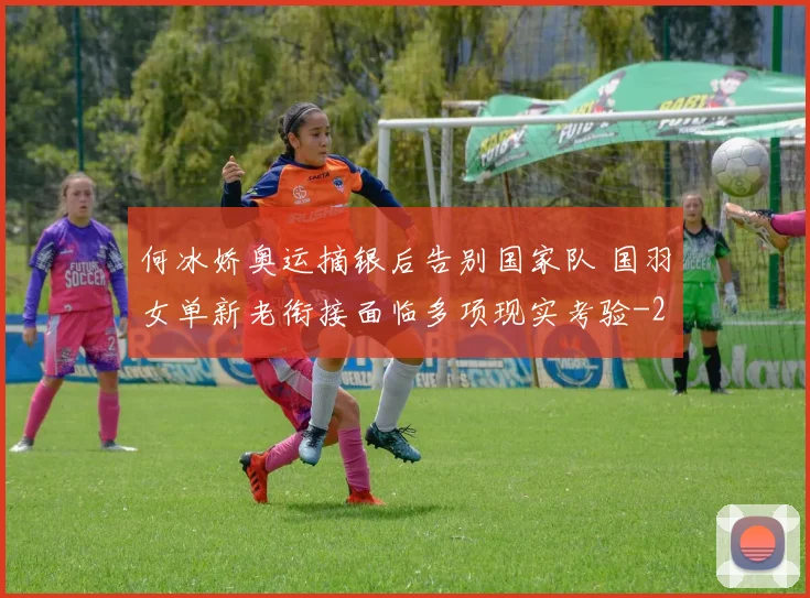 何冰娇奥运摘银后告别国家队 国羽女单新老衔接面临多项现实考验