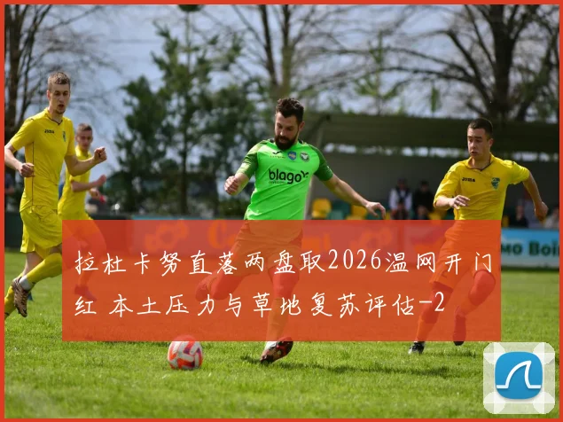 拉杜卡努直落两盘取2026温网开门红 本土压力与草地复苏评估