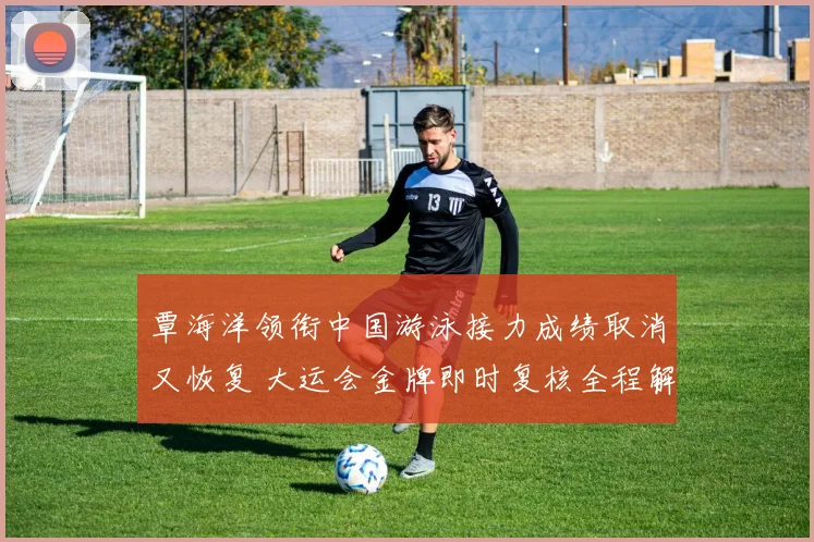 覃海洋领衔中国游泳接力成绩取消又恢复 大运会金牌即时复核全程解析与规则透视
