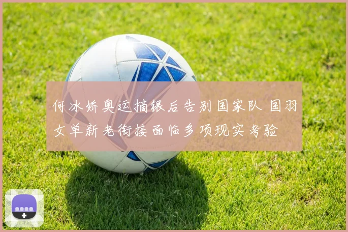 何冰娇奥运摘银后告别国家队 国羽女单新老衔接面临多项现实考验