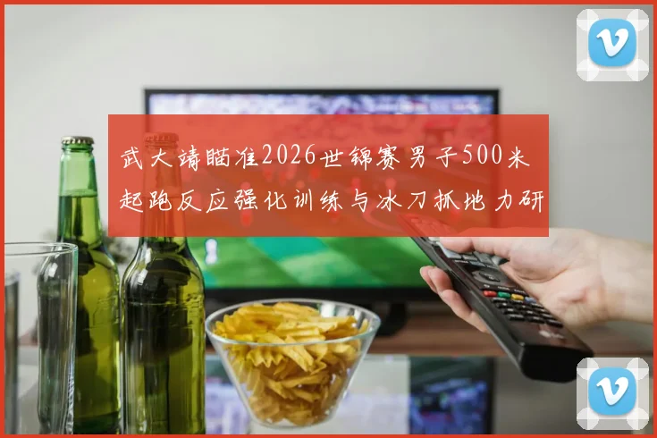 武大靖瞄准2026世锦赛男子500米 起跑反应强化训练与冰刀抓地力研究