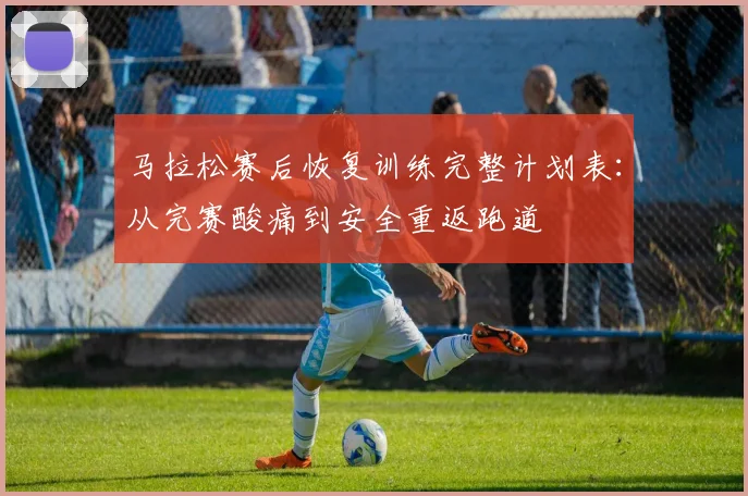 马拉松赛后恢复训练完整计划表：从完赛酸痛到安全重返跑道