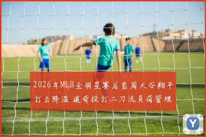 2026年MLB全明星赛后首周大谷翔平打击降温 道奇投打二刀流负荷管理困境与出路分析