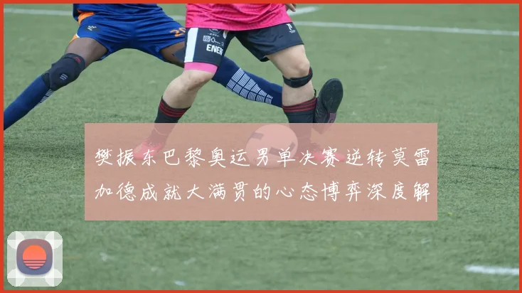 樊振东巴黎奥运男单决赛逆转莫雷加德成就大满贯的心态博弈深度解析