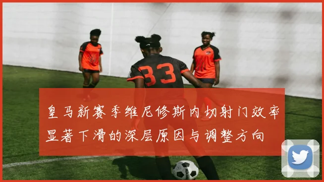 皇马新赛季维尼修斯内切射门效率显著下滑的深层原因与调整方向