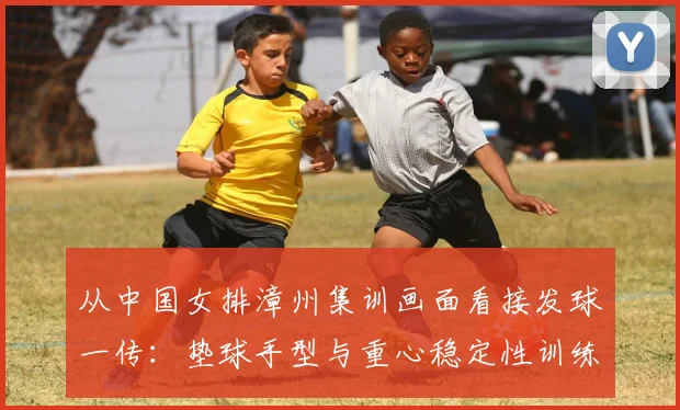 从中国女排漳州集训画面看接发球一传：垫球手型与重心稳定性训练解析