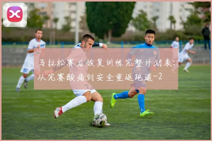 马拉松赛后恢复训练完整计划表：从完赛酸痛到安全重返跑道