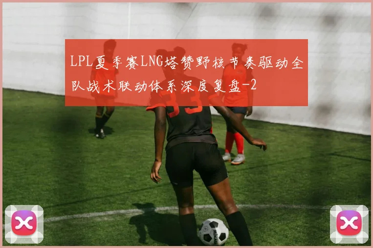 LPL夏季赛LNG塔赞野核节奏驱动全队战术联动体系深度复盘