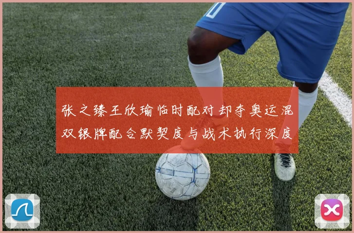张之臻王欣瑜临时配对却夺奥运混双银牌配合默契度与战术执行深度解析