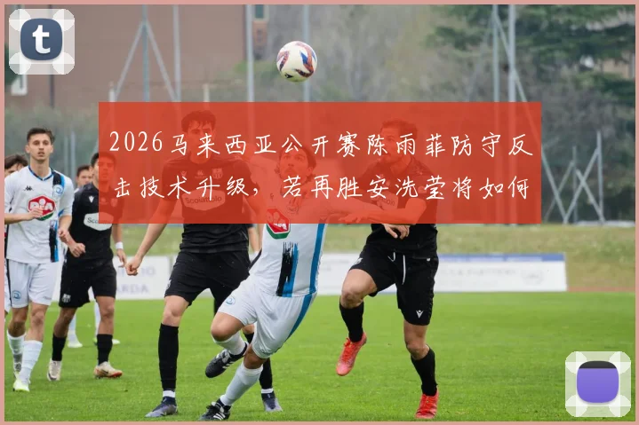 2026马来西亚公开赛陈雨菲防守反击技术升级，若再胜安洗莹将如何改写羽坛格局